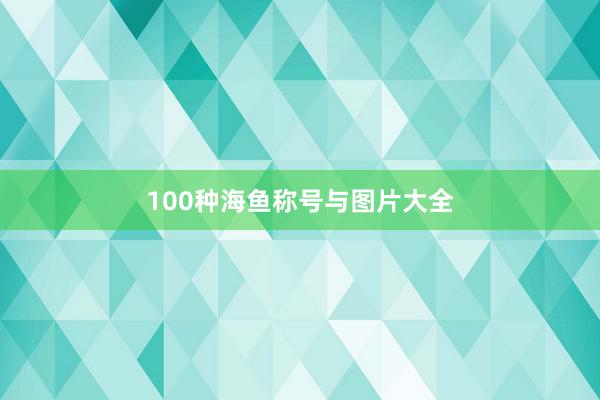100种海鱼称号与图片大全